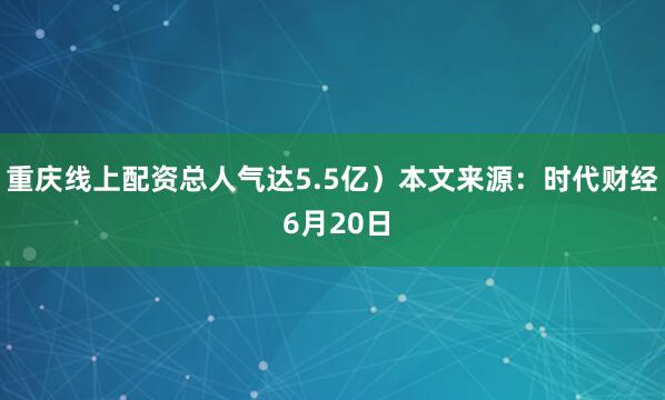 重庆线上配资总人气达5.5亿）本文来源：时代财经 6月20日