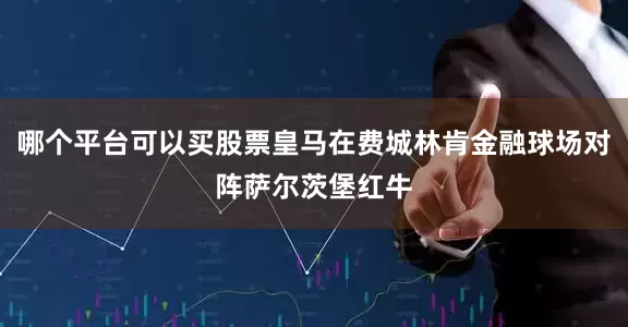 哪个平台可以买股票皇马在费城林肯金融球场对阵萨尔茨堡红牛