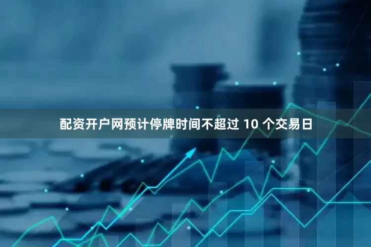 配资开户网预计停牌时间不超过 10 个交易日