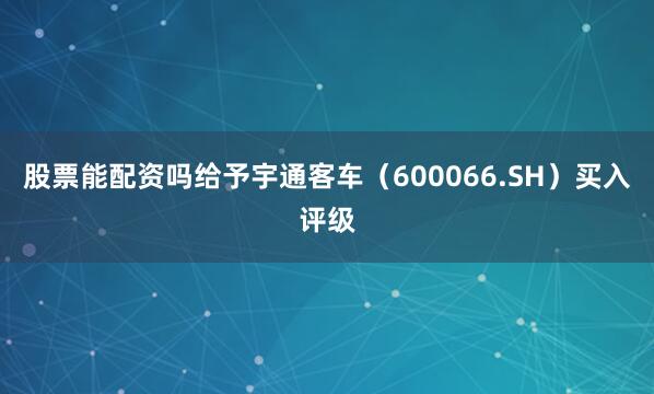 股票能配资吗给予宇通客车（600066.SH）买入评级