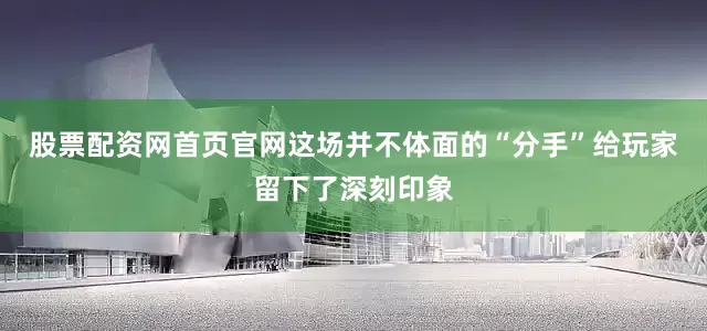 股票配资网首页官网这场并不体面的“分手”给玩家留下了深刻印象