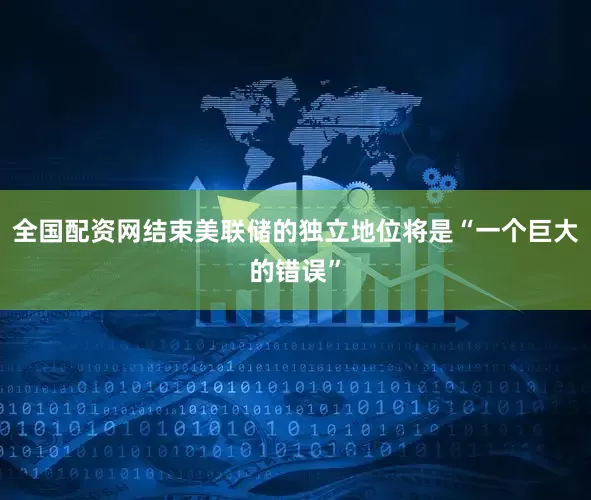 全国配资网结束美联储的独立地位将是“一个巨大的错误”