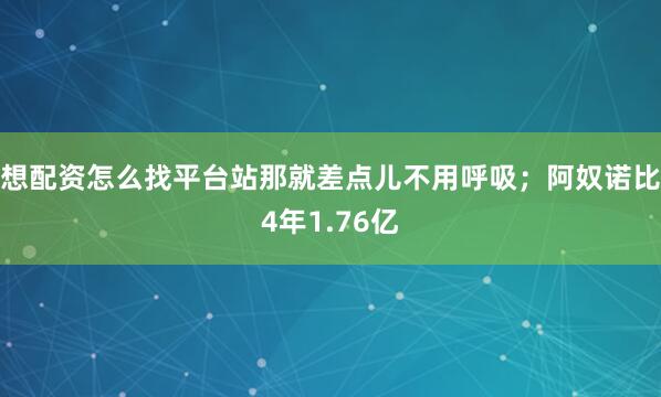 想配资怎么找平台站那就差点儿不用呼吸；阿奴诺比4年1.76亿