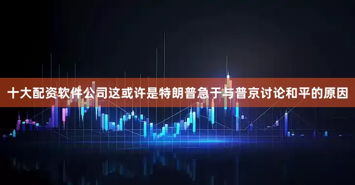 十大配资软件公司这或许是特朗普急于与普京讨论和平的原因