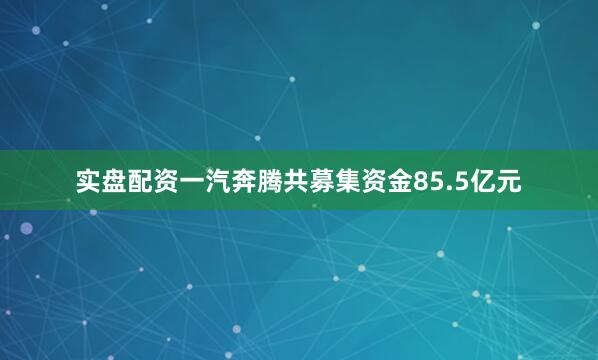 实盘配资一汽奔腾共募集资金85.5亿元