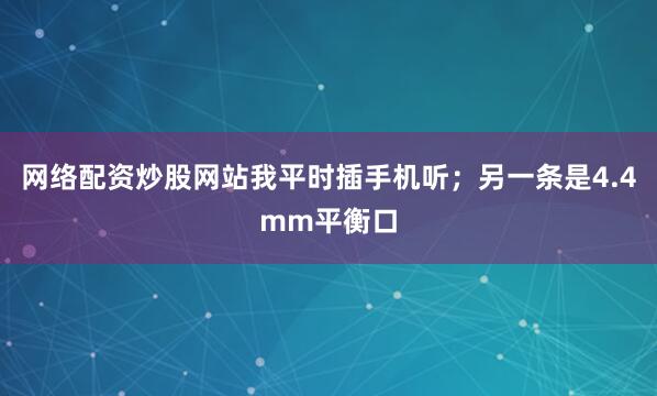 网络配资炒股网站我平时插手机听；另一条是4.4mm平衡口